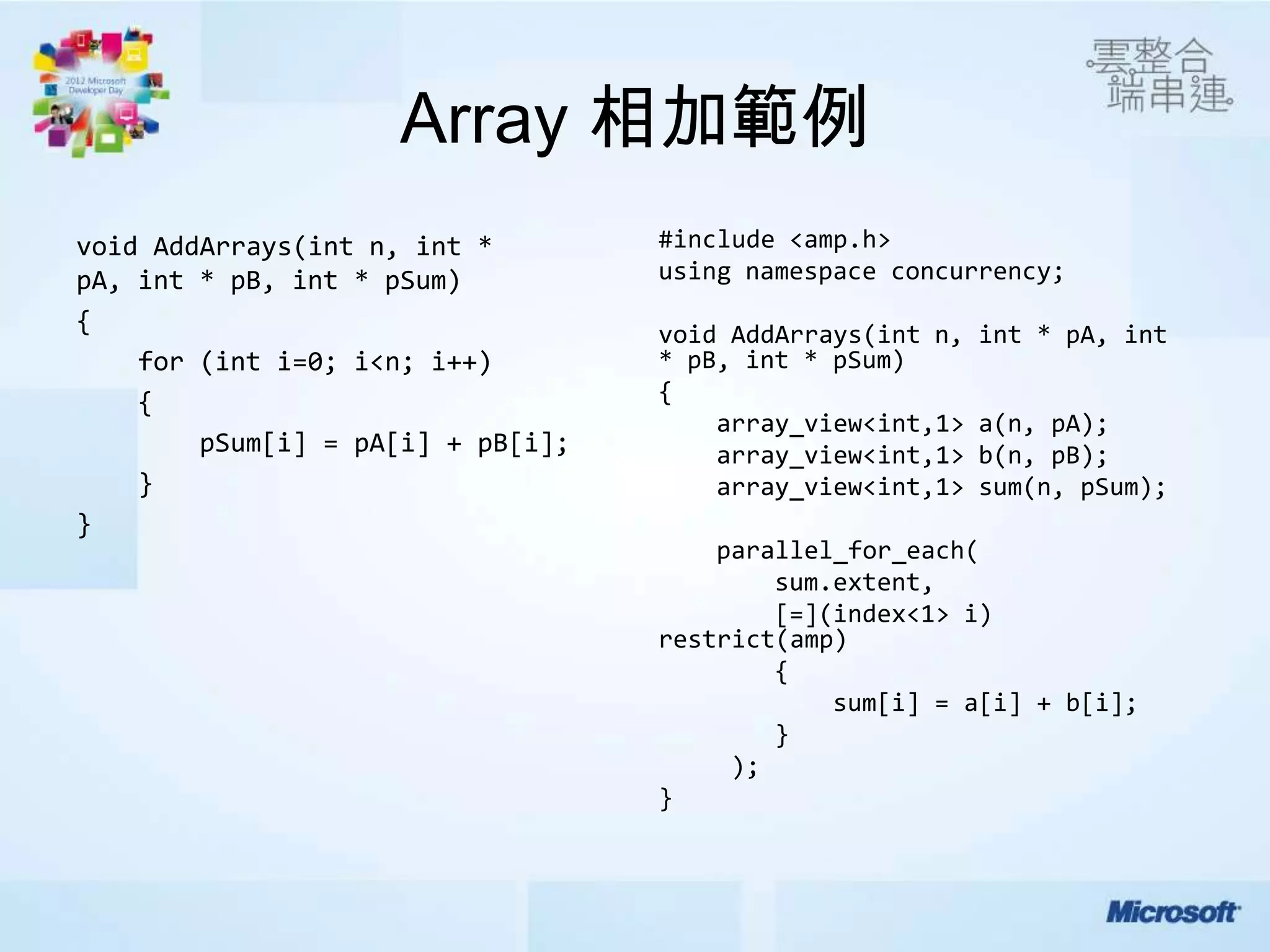 Array 相加範例
void AddArrays(int n, int *        #include <amp.h>
pA, int * pB, int * pSum)          using namespace concurrency;
{                                  void AddArrays(int n,   int * pA, int
    for (int i=0; i<n; i++)        * pB, int * pSum)
    {                              {
                                       array_view<int,1>   a(n, pA);
        pSum[i] = pA[i] + pB[i];       array_view<int,1>   b(n, pB);
    }                                  array_view<int,1>   sum(n, pSum);
}
                                       parallel_for_each(
                                           sum.extent,
                                           [=](index<1> i)
                                   restrict(amp)
                                           {
                                               sum[i] = a[i] + b[i];
                                           }
                                        );
                                   }
 