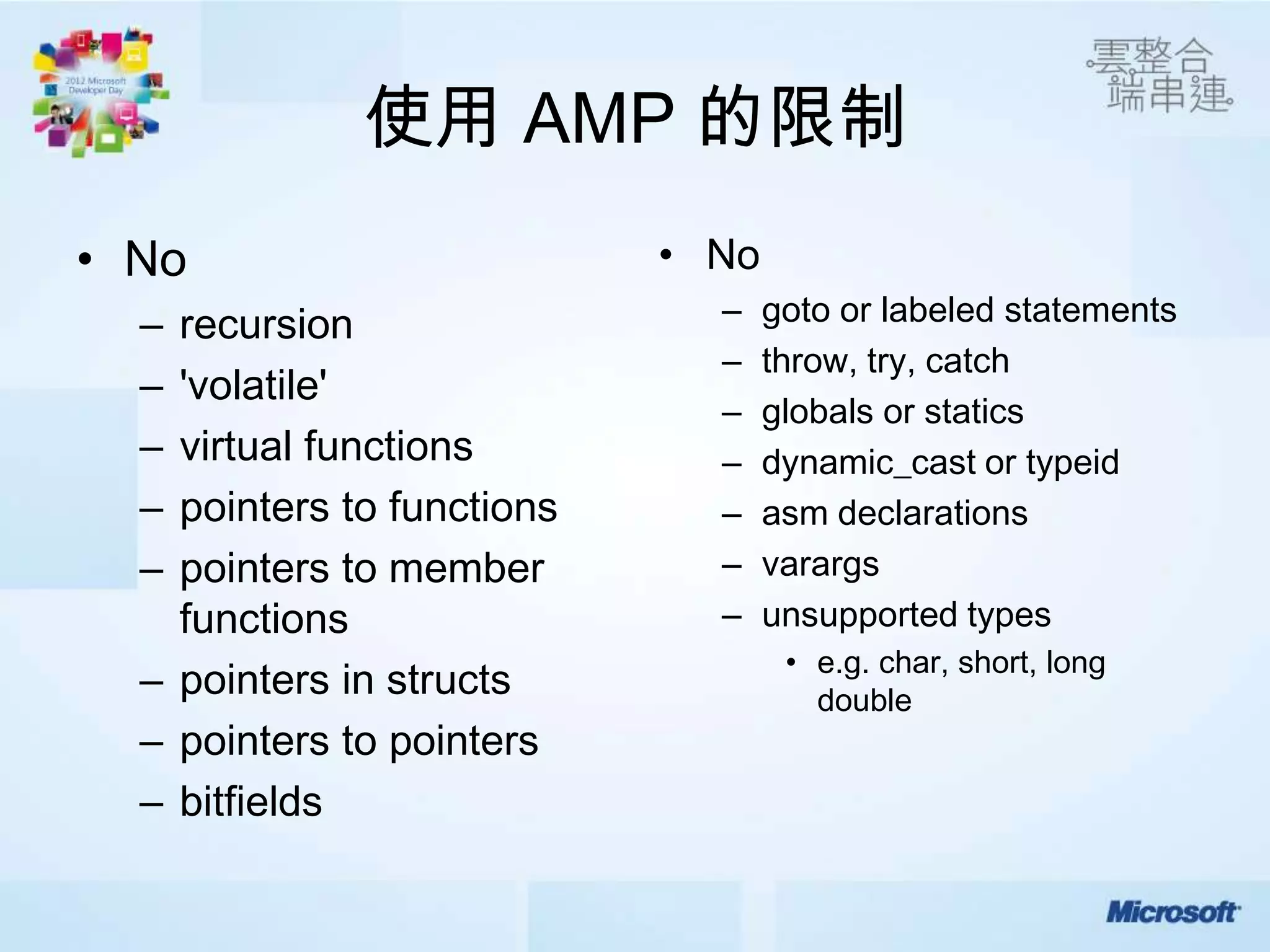 使用 AMP 的限制
• No                        • No
  – recursion                 –    goto or labeled statements
                              –    throw, try, catch
  – 'volatile'
                              –    globals or statics
  – virtual functions         –    dynamic_cast or typeid
  – pointers to functions     –    asm declarations
  – pointers to member        –    varargs
    functions                 –    unsupported types
                                    • e.g. char, short, long
  – pointers in structs               double
  – pointers to pointers
  – bitfields
 