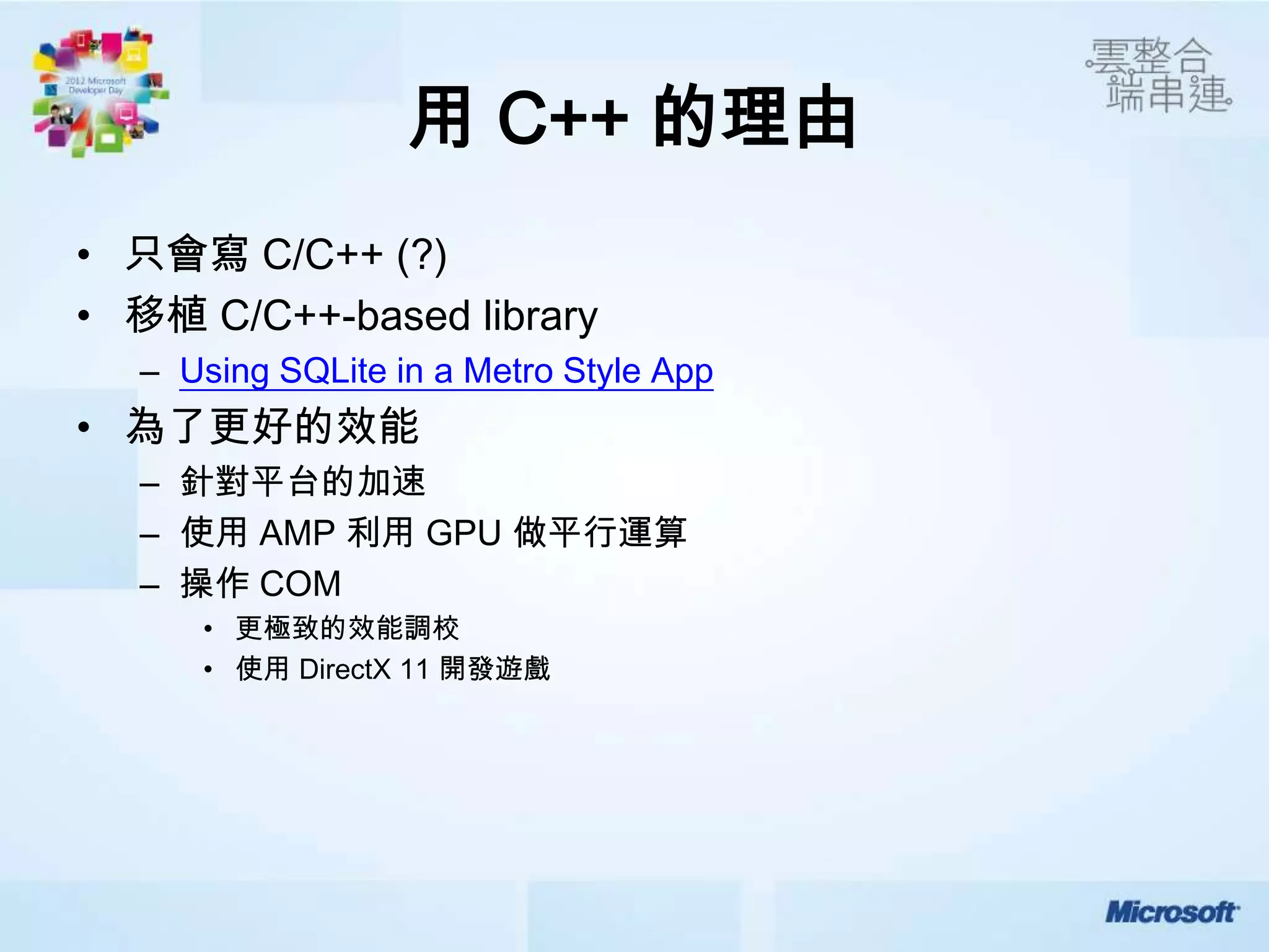 用 C++ 的理由
• 只會寫 C/C++ (?)
• 移植 C/C++-based library
  – Using SQLite in a Metro Style App
• 為了更好的效能
  – 針對平台的加速
  – 使用 AMP 利用 GPU 做平行運算
  – 操作 COM
     • 更極致的效能調校
     • 使用 DirectX 11 開發遊戲
 