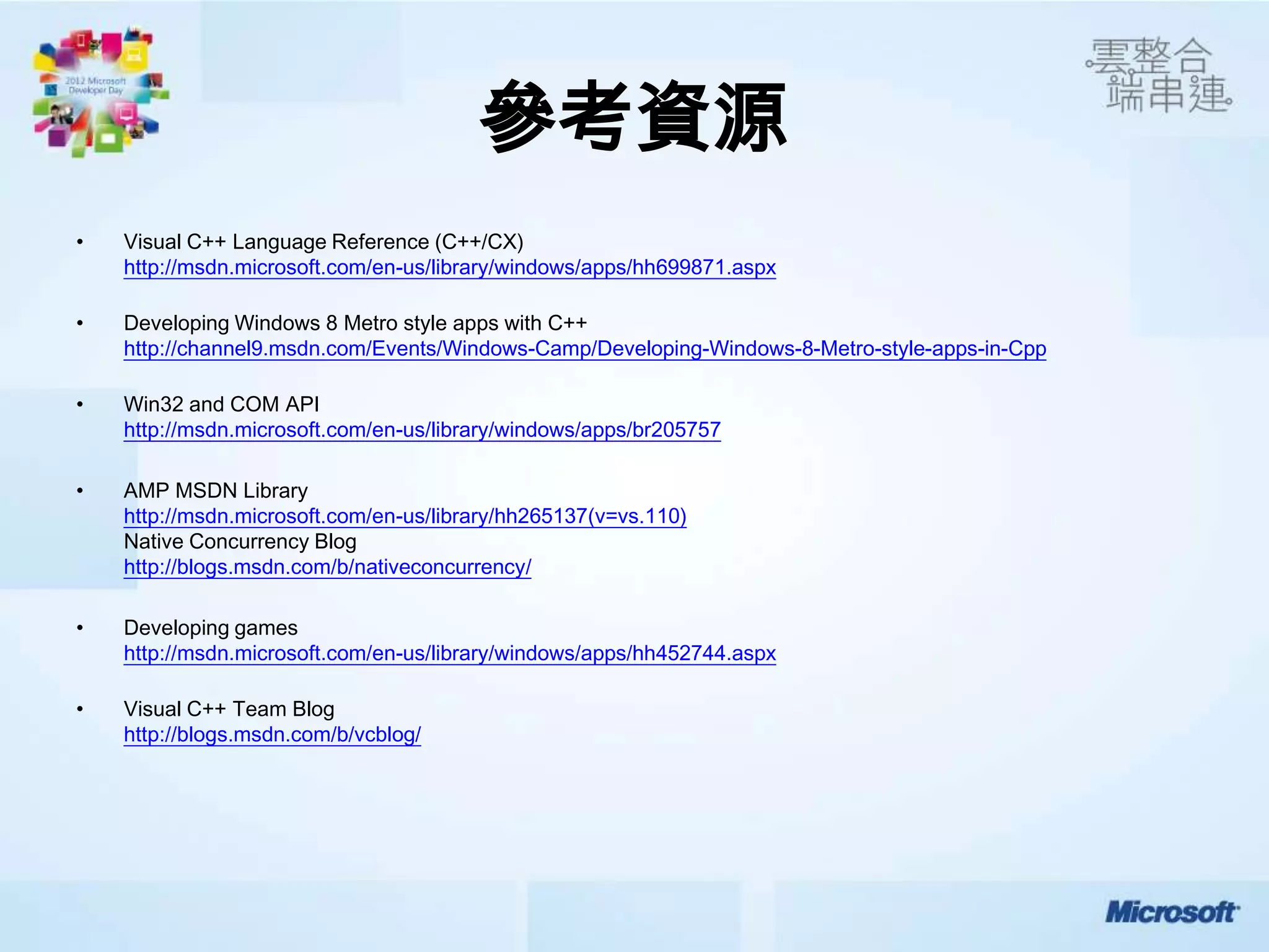 參考資源
•   Visual C++ Language Reference (C++/CX)
    http://msdn.microsoft.com/en-us/library/windows/apps/hh699871.aspx

•   Developing Windows 8 Metro style apps with C++
    http://channel9.msdn.com/Events/Windows-Camp/Developing-Windows-8-Metro-style-apps-in-Cpp

•   Win32 and COM API
    http://msdn.microsoft.com/en-us/library/windows/apps/br205757

•   AMP MSDN Library
    http://msdn.microsoft.com/en-us/library/hh265137(v=vs.110)
    Native Concurrency Blog
    http://blogs.msdn.com/b/nativeconcurrency/

•   Developing games
    http://msdn.microsoft.com/en-us/library/windows/apps/hh452744.aspx

•   Visual C++ Team Blog
    http://blogs.msdn.com/b/vcblog/
 