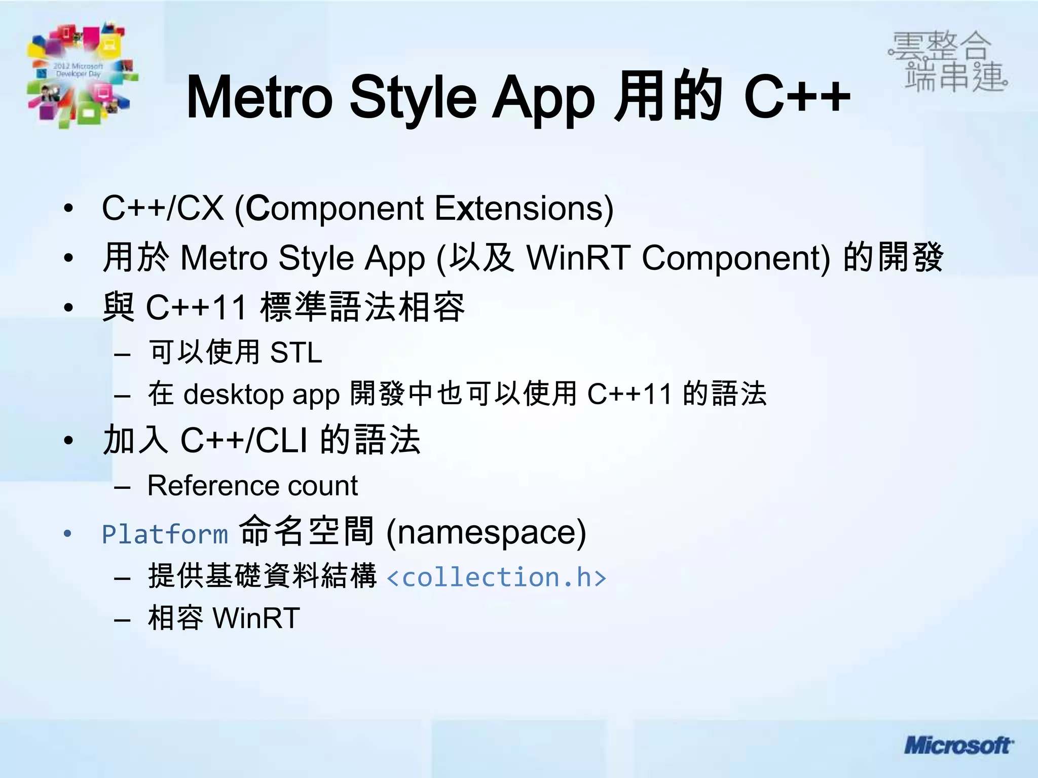 Metro Style App 用的 C++
• C++/CX (Component Extensions)
• 用於 Metro Style App (以及 WinRT Component) 的開發
• 與 C++11 標準語法相容
  – 可以使用 STL
  – 在 desktop app 開發中也可以使用 C++11 的語法
• 加入 C++/CLI 的語法
  – Reference count
          命名空間 (namespace)
  – 提供基礎資料結構 <collection.h>
  – 相容 WinRT
 