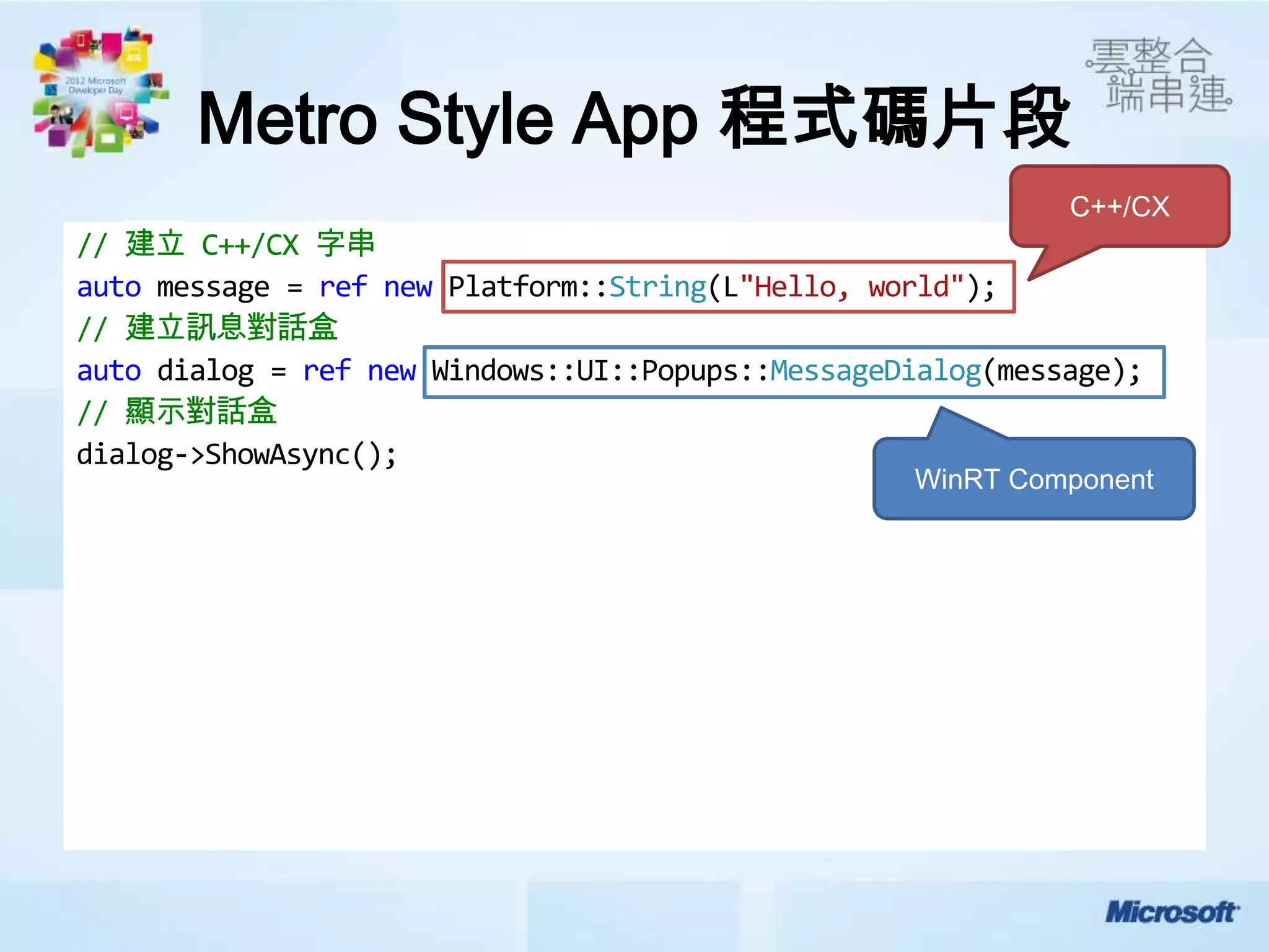 Metro Style App 程式碼片段
                                                             C++/CX
// 建立 C++/CX 字串
auto message = ref new Platform::String(L"Hello, world");
// 建立訊息對話盒
auto dialog = ref new Windows::UI::Popups::MessageDialog(message);
// 顯示對話盒
dialog->ShowAsync();
                                                   WinRT Component
 