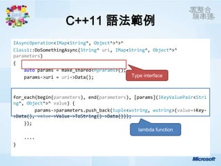 C++11 語法範例
IAsyncOperation<IMap<String^, Object^>^>^
Class1::DoSomethingAsync(String^ uri, IMap<String^, Object^>^
parameters)
{
    auto params = make_shared<MyParams>();
    params->uri = uri->Data();              Type interface



for_each(begin(parameters), end(parameters), [params](IKeyValuePair<Stri
ng^, Object^>^ value) {
        params->parameters.push_back(tuple<wstring, wstring>(value->Key-
>Data(), value->Value->ToString()->Data()));
    });
                                               lambda function
    ....
}
 