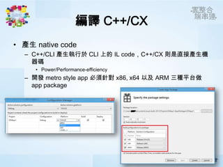編譯 C++/CX
• 產生 native code
  – C++/CLI 產生執行於 CLI 上的 IL code，C++/CX 則是直接產生機
    器碼
     • Power/Performance-efficiency
  – 開發 metro style app 必須針對 x86, x64 以及 ARM 三種平台做
    app package
 