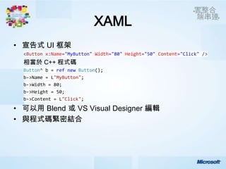 XAML
• 宣告式 UI 框架
  <Button x:Name="MyButton" Width="80" Height="50" Content="Click" />
  相當於 C++ 程式碼
  Button^ b = ref new Button();
  b->Name = L"MyButton";
  b->Width = 80;
  b->Height = 50;
  b->Content = L"Click";

• 可以用 Blend 或 VS Visual Designer 編輯
• 與程式碼緊密結合
 