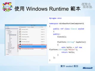使用 Windows Runtime 範本
           #pragma once

           namespace WindowsRuntimeComponent1
           {
               public ref class Class1 sealed
               {
               public:
                   Class1();

                   Platform::String^ SayHello()
                   {
                       auto hello = ref new
           Platform::String(L"Hello!");
                       return hello;
                   }
               };
           }


                     實作 sealed 類別
 