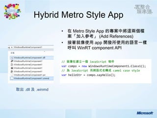 Hybrid Metro Style App
                   • 在 Metro Style App 的專案中將這兩個檔
                     案「加入參考」 (Add References)
                   • 接著就像使用 app 開發所使用的語言一樣
                     呼叫 WinRT component API


                   // 就像在建立一個 JavaScript 物件
                   var compo = new WindowsRuntimeComponent1.Class1();
                   // 為 JavaScript 而將函式名轉成 camel case style
                   var helloStr = compo.sayHello();



取出 .dll 及 .winmd
 