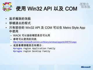 使用 Win32 API 以及 COM
• 追求極致的效能
• 移植過去的程式
• 只有部份的 Win32 API 及 COM 可以在 Metro Style App
  中使用
  – WACK 可以協助確認是否可以用
  – 參考可以使用的列表:
    http://msdn.microsoft.com/en-us/library/windows/apps/br205753.aspx
  – 或是看標頭檔是否有標示：
    #pragma region Application Family
    #pragma region Desktop Family
 