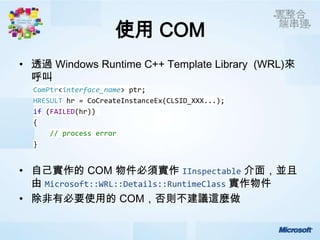 使用 COM
• 透過 Windows Runtime C++ Template Library (WRL)來
  呼叫
  ComPtr<interface_name> ptr;
  HRESULT hr = CoCreateInstanceEx(CLSID_XXX...);
  if (FAILED(hr))
  {
      // process error
  }


• 自己實作的 COM 物件必須實作 IInspectable 介面，並且
  由 Microsoft::WRL::Details::RuntimeClass 實作物件
• 除非有必要使用的 COM，否則不建議這麼做
 