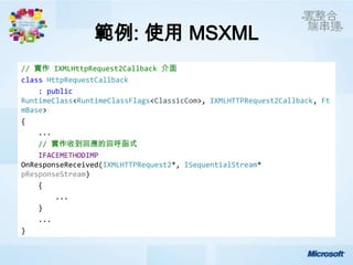 範例: 使用 MSXML
// 實作 IXMLHttpRequest2Callback 介面
class HttpRequestCallback
    : public
RuntimeClass<RuntimeClassFlags<ClassicCom>, IXMLHTTPRequest2Callback, Ft
mBase>
{
    ...
    // 實作收到回應的回呼函式
    IFACEMETHODIMP
OnResponseReceived(IXMLHTTPRequest2*, ISequentialStream*
pResponseStream)
    {
        ...
    }
    ...
}
 