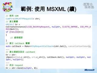 範例: 使用 MSXML (續)
// 使用 COM
ComPtr<IXMLHTTPRequest2> xhr;
// 建立實體
HRESULT hr =
CoCreateInstance(CLSID_XmlHttpRequest, nullptr, CLSCTX_INPROC, IID_PPV_A
RGS(&xhr));
if (FAILED(hr))
{
    // 處理錯誤
}
// 建立 callback 實體
auto callback = Make<HttpRequestCallback>(xhr.Get(), cancellationToken);
...
// 建立連線及設定 callback
hr = xhr-
>Open(method.c_str(), uri.c_str(), callback.Get(), nullptr, nullptr, nul
lptr, nullptr);
...
// 送出 request
hr = xhr->Send(nullptr, 0);
 