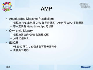 AMP
• Accelerated Massive Parallelism
       – 相較於 PPL 是利用 CPU 做平行運算，AMP 用 GPU 平行運算
       – 不一定只有 Metro Style App 可以用
• C++-style Library
       – 相較於其它的 GPU 加速程式碼
       – 加速20倍以上
• 函式庫
       – VS2012 導入，也包含在可散佈套件中
       – 規格是公開的




Ref:
 