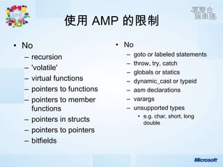 使用 AMP 的限制
• No                        • No
  – recursion                 –    goto or labeled statements
                              –    throw, try, catch
  – 'volatile'
                              –    globals or statics
  – virtual functions         –    dynamic_cast or typeid
  – pointers to functions     –    asm declarations
  – pointers to member        –    varargs
    functions                 –    unsupported types
                                    • e.g. char, short, long
  – pointers in structs               double
  – pointers to pointers
  – bitfields
 