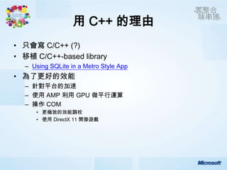 用 C++ 的理由
• 只會寫 C/C++ (?)
• 移植 C/C++-based library
  – Using SQLite in a Metro Style App
• 為了更好的效能
  – 針對平台的加速
  – 使用 AMP 利用 GPU 做平行運算
  – 操作 COM
     • 更極致的效能調校
     • 使用 DirectX 11 開發遊戲
 