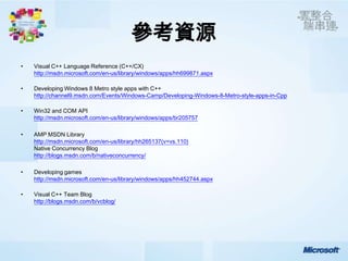 參考資源
•   Visual C++ Language Reference (C++/CX)
    http://msdn.microsoft.com/en-us/library/windows/apps/hh699871.aspx

•   Developing Windows 8 Metro style apps with C++
    http://channel9.msdn.com/Events/Windows-Camp/Developing-Windows-8-Metro-style-apps-in-Cpp

•   Win32 and COM API
    http://msdn.microsoft.com/en-us/library/windows/apps/br205757

•   AMP MSDN Library
    http://msdn.microsoft.com/en-us/library/hh265137(v=vs.110)
    Native Concurrency Blog
    http://blogs.msdn.com/b/nativeconcurrency/

•   Developing games
    http://msdn.microsoft.com/en-us/library/windows/apps/hh452744.aspx

•   Visual C++ Team Blog
    http://blogs.msdn.com/b/vcblog/
 