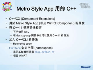 Metro Style App 用的 C++
• C++/CX (Component Extensions)
• 用於 Metro Style App (以及 WinRT Component) 的開發
• 與 C++11 標準語法相容
  – 可以使用 STL
  – 在 desktop app 開發中也可以使用 C++11 的語法
• 加入 C++/CLI 的語法
  – Reference count
          命名空間 (namespace)
  – 提供基礎資料結構 <collection.h>
  – 相容 WinRT
 