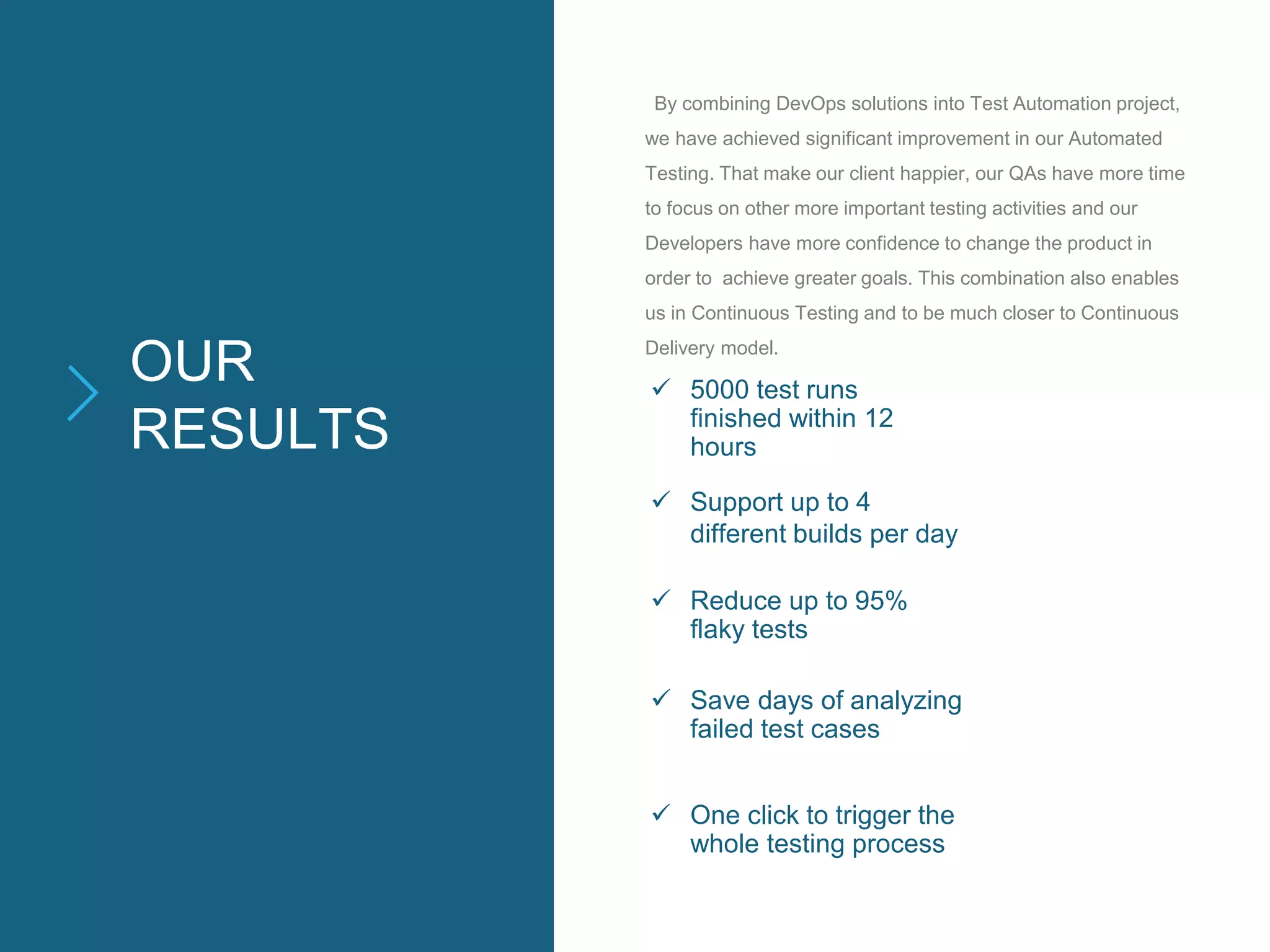 OUR
RESULTS
By combining DevOps solutions into Test Automation project,
we have achieved significant improvement in our Automated
Testing. That make our client happier, our QAs have more time
to focus on other more important testing activities and our
Developers have more confidence to change the product in
order to achieve greater goals. This combination also enables
us in Continuous Testing and to be much closer to Continuous
Delivery model.
 5000 test runs
finished within 12
hours
 Support up to 4
different builds per day
 Reduce up to 95%
flaky tests
 Save days of analyzing
failed test cases
 One click to trigger the
whole testing process
 