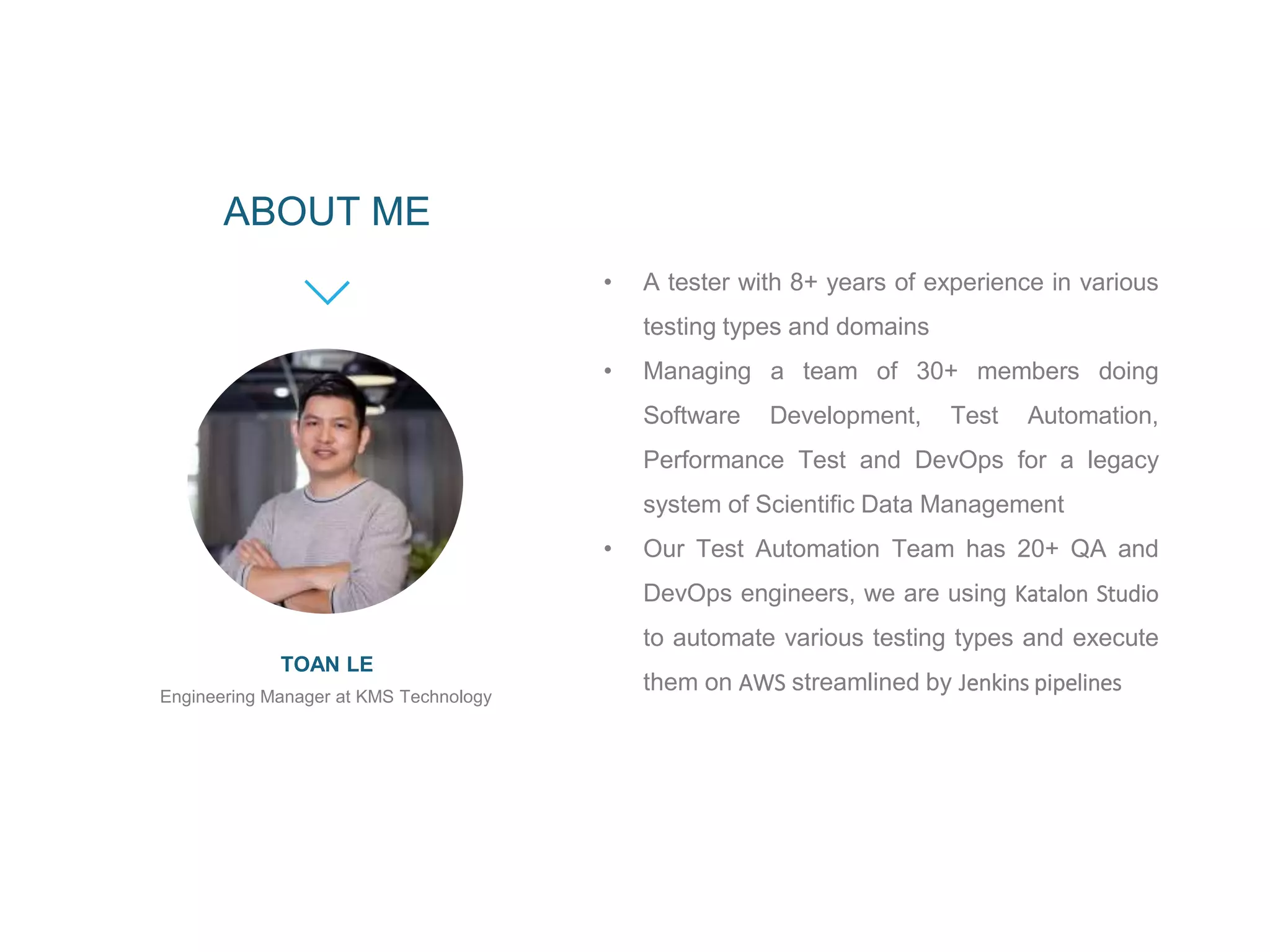 Engineering Manager at KMS Technology
TOAN LE
ABOUT ME
• A tester with 8+ years of experience in various
testing types and domains
• Managing a team of 30+ members doing
Software Development, Test Automation,
Performance Test and DevOps for a legacy
system of Scientific Data Management
• Our Test Automation Team has 20+ QA and
DevOps engineers, we are using Katalon Studio
to automate various testing types and execute
them on AWS streamlined by Jenkins pipelines
 