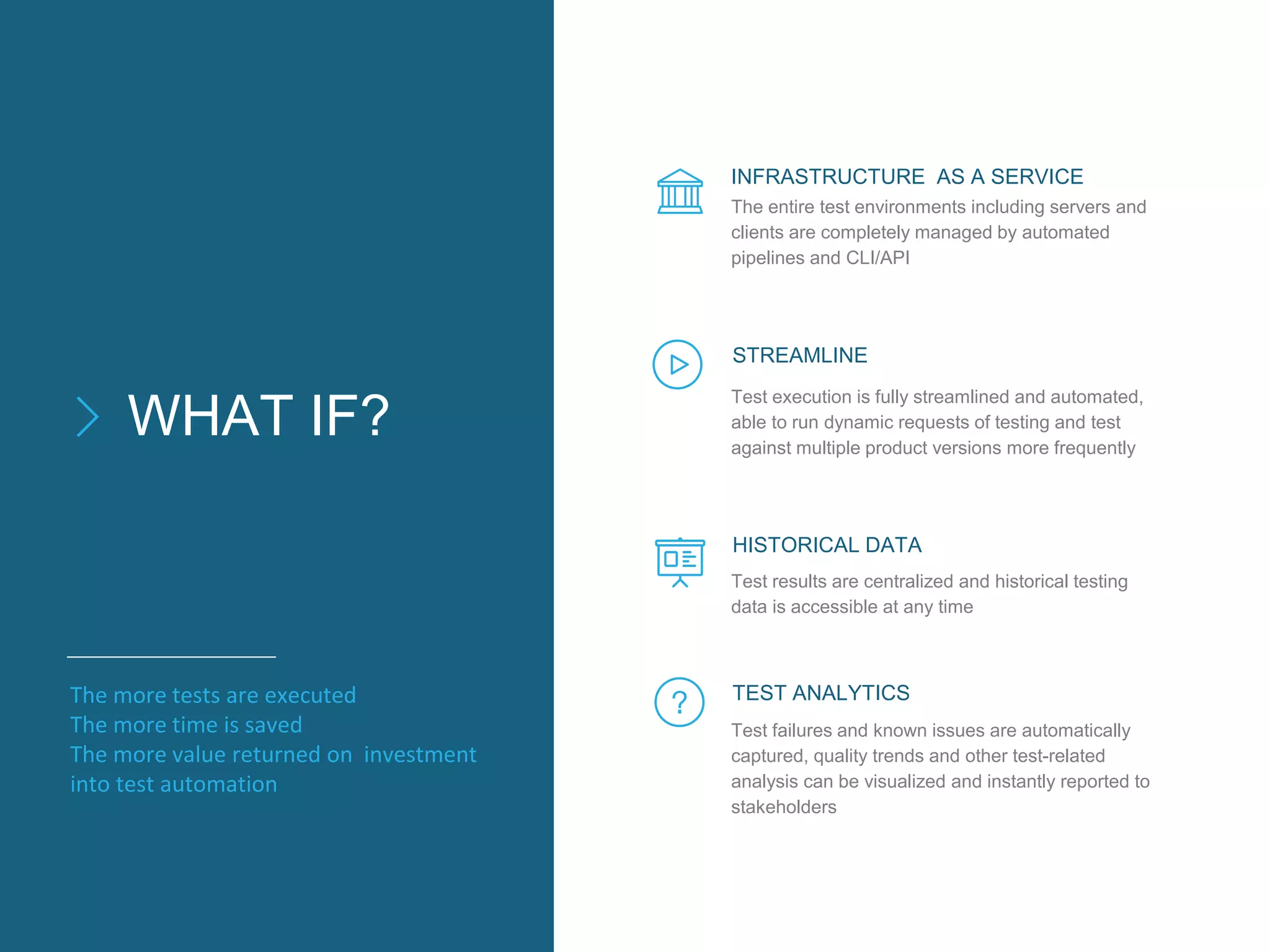 WHAT IF?
The entire test environments including servers and
clients are completely managed by automated
pipelines and CLI/API
INFRASTRUCTURE AS A SERVICE
STREAMLINE
HISTORICAL DATA
TEST ANALYTICS
Test execution is fully streamlined and automated,
able to run dynamic requests of testing and test
against multiple product versions more frequently
Test results are centralized and historical testing
data is accessible at any time
Test failures and known issues are automatically
captured, quality trends and other test-related
analysis can be visualized and instantly reported to
stakeholders
The more tests are executed
The more time is saved
The more value returned on investment
into test automation
 