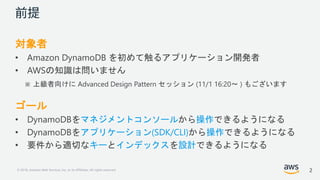 © 2018, Amazon Web Services, Inc. or its Affiliates. All rights reserved.
対象者
• Amazon DynamoDB を初めて触るアプリケーション開発者
• AWSの知識は問いません
※ 上級者向けに Advanced Design Pattern セッション (11/1 16:20～ ) もございます
ゴール
• DynamoDBをマネジメントコンソールから操作できるようになる
• DynamoDBをアプリケーション(SDK/CLI)から操作できるようになる
• 要件から適切なキーとインデックスを設計できるようになる
2
 