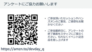 © 2018, Amazon Web Services, Inc. or its Affiliates. All rights reserved.
アンケートにご協力お願いします
• ご参加頂いたセッションやハン
ズオンのご意見、ご感想をお聞
かせください
• ご参加最終日に、アンケートの
終了画面をスタッフにご提示く
ださい。もれなくイベント記念
品を差し上げます
https://amzn.to/devday_q
 