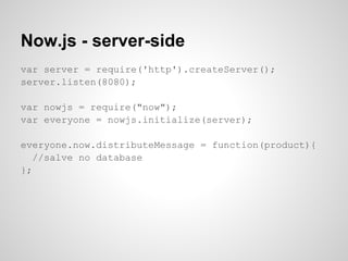 Now.js - server-side
var server = require('http').createServer();
server.listen(8080);

var nowjs = require("now");
var everyone = nowjs.initialize(server);

everyone.now.distributeMessage = function(product){
   //salve no database
};
 