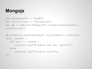 Mongojs
var databaseUrl = "mydb";
var collections = ["produtos"]
var db = require("mongojs").connect(databaseUrl,
collections);

db.produtos.save({product: my_product}, function
(err, saved) {
    if( err || !saved )
       console.log("Produto nao foi salvo!");
    else
       console.log("Produto salvo");
});
 
