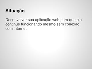 Situação
Desenvolver sua aplicação web para que ela
continue funcionando mesmo sem conexão
com internet.
 