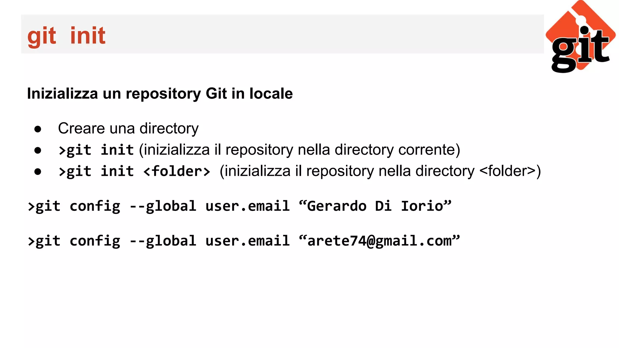 git init
Inizializza un repository Git in locale
● Creare una directory
● >git init (inizializza il repository nella directory corrente)
● >git init <folder> (inizializza il repository nella directory <folder>)
>git config --global user.email “Gerardo Di Iorio”
>git config --global user.email “arete74@gmail.com”
 