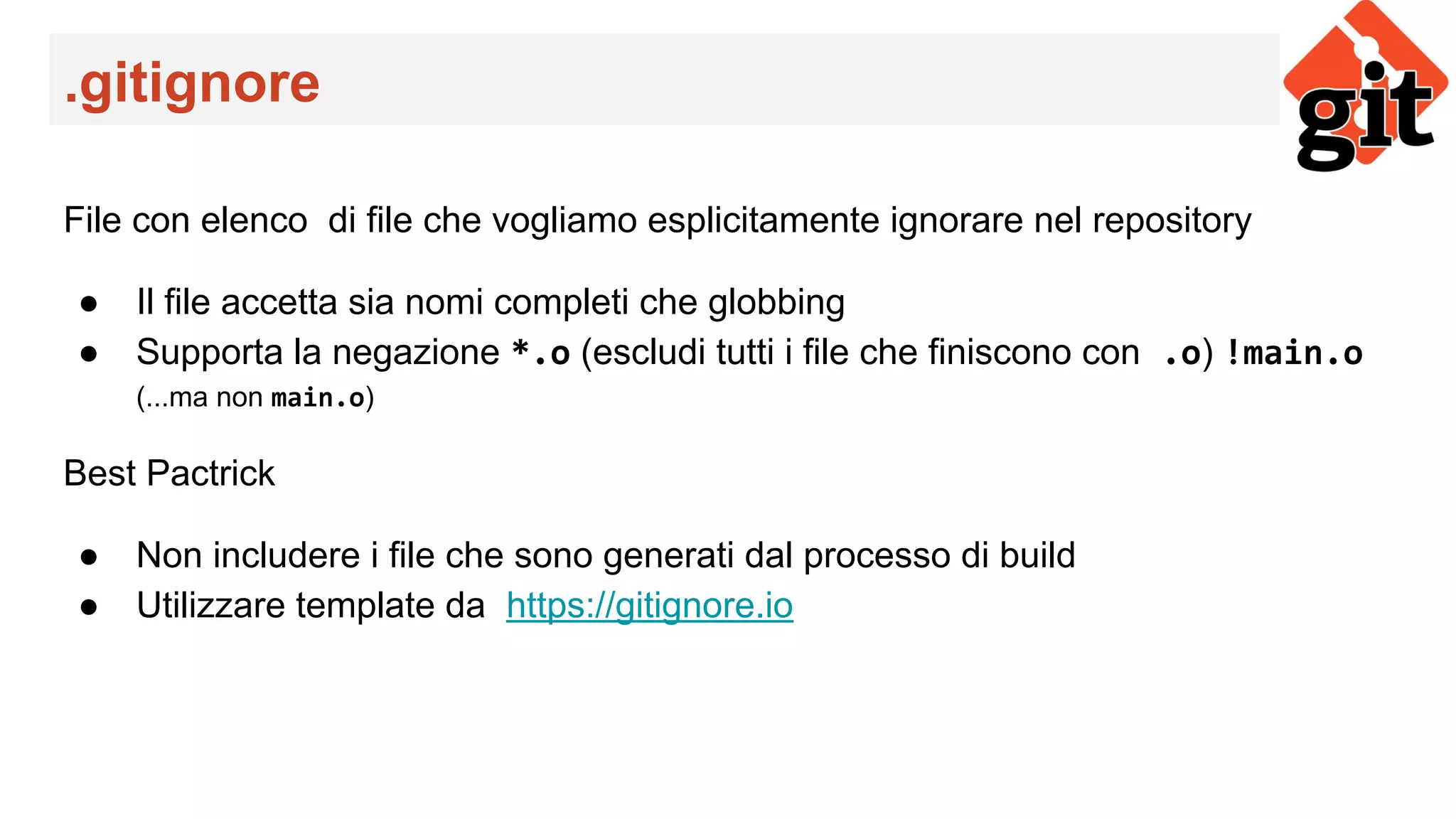 .gitignore
File con elenco di file che vogliamo esplicitamente ignorare nel repository
● Il file accetta sia nomi completi che globbing
● Supporta la negazione *.o (escludi tutti i file che finiscono con .o) !main.o
(...ma non main.o)
Best Pactrick
● Non includere i file che sono generati dal processo di build
● Utilizzare template da https://gitignore.io
 