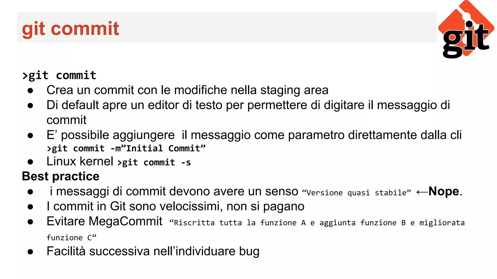 git commit
>git commit
● Crea un commit con le modifiche nella staging area
● Di default apre un editor di testo per permettere di digitare il messaggio di
commit
● E’ possibile aggiungere il messaggio come parametro direttamente dalla cli
>git commit -m”Initial Commit”
● Linux kernel >git commit -s
Best practice
● i messaggi di commit devono avere un senso “Versione quasi stabile” ←Nope.
● I commit in Git sono velocissimi, non si pagano
● Evitare MegaCommit “Riscritta tutta la funzione A e aggiunta funzione B e migliorata
funzione C”
● Facilità successiva nell’individuare bug
 