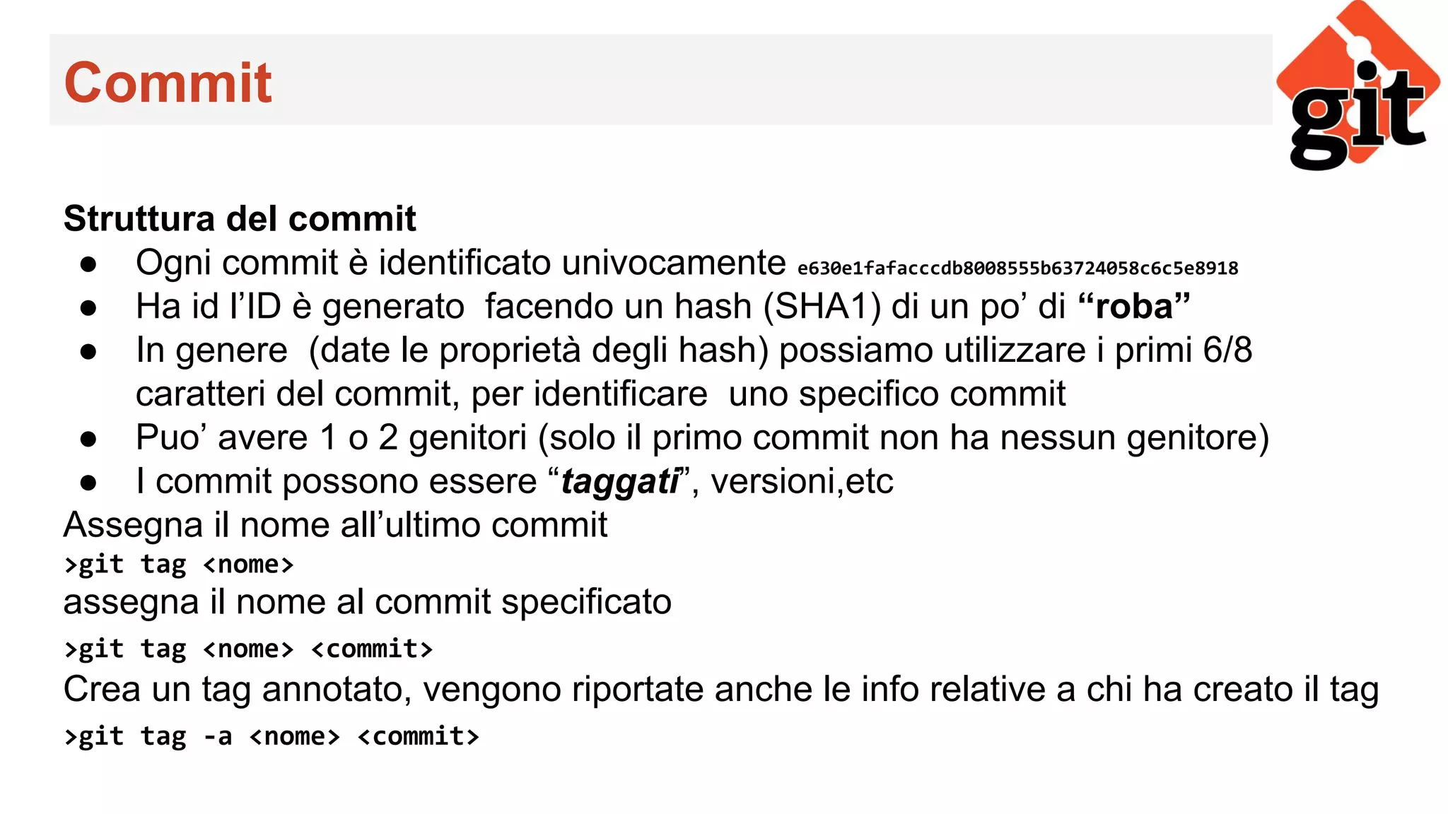 Commit
Struttura del commit
● Ogni commit è identificato univocamente e630e1fafacccdb8008555b63724058c6c5e8918
● Ha id l’ID è generato facendo un hash (SHA1) di un po’ di “roba”
● In genere (date le proprietà degli hash) possiamo utilizzare i primi 6/8
caratteri del commit, per identificare uno specifico commit
● Puo’ avere 1 o 2 genitori (solo il primo commit non ha nessun genitore)
● I commit possono essere “taggati”, versioni,etc
Assegna il nome all’ultimo commit
>git tag <nome>
assegna il nome al commit specificato
>git tag <nome> <commit>
Crea un tag annotato, vengono riportate anche le info relative a chi ha creato il tag
>git tag -a <nome> <commit>
 
