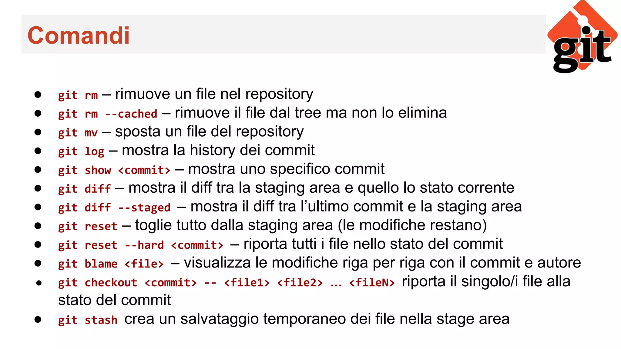 Comandi
● git rm – rimuove un file nel repository
● git rm --cached – rimuove il file dal tree ma non lo elimina
● git mv – sposta un file del repository
● git log – mostra la history dei commit
● git show <commit> – mostra uno specifico commit
● git diff – mostra il diff tra la staging area e quello lo stato corrente
● git diff --staged – mostra il diff tra l’ultimo commit e la staging area
● git reset – toglie tutto dalla staging area (le modifiche restano)
● git reset --hard <commit> – riporta tutti i file nello stato del commit
● git blame <file> – visualizza le modifiche riga per riga con il commit e autore
● git checkout <commit> -- <file1> <file2> … <fileN> riporta il singolo/i file alla
stato del commit
● git stash crea un salvataggio temporaneo dei file nella stage area
 