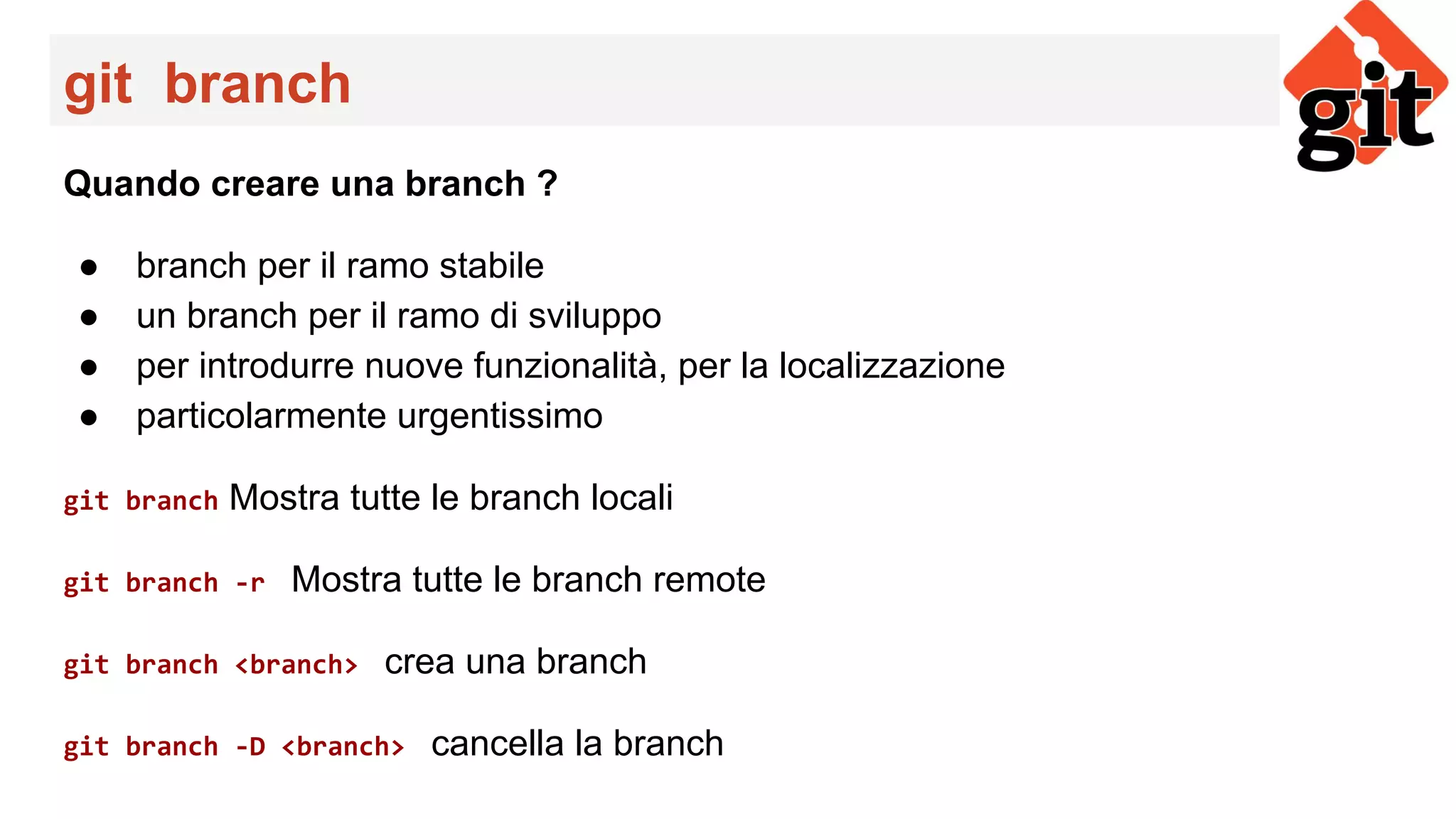 git branch
Quando creare una branch ?
● branch per il ramo stabile
● un branch per il ramo di sviluppo
● per introdurre nuove funzionalità, per la localizzazione
● particolarmente urgentissimo
git branch Mostra tutte le branch locali
git branch -r Mostra tutte le branch remote
git branch <branch> crea una branch
git branch -D <branch> cancella la branch
 