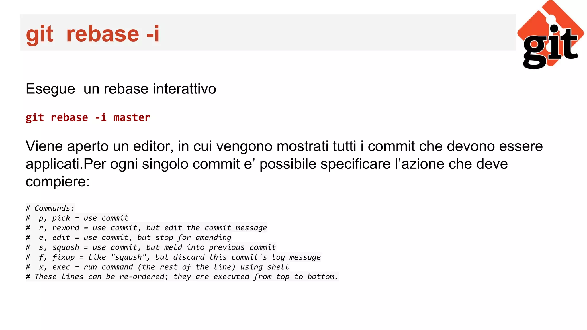 git rebase -i
Esegue un rebase interattivo
git rebase -i master
Viene aperto un editor, in cui vengono mostrati tutti i commit che devono essere
applicati.Per ogni singolo commit e’ possibile specificare l’azione che deve
compiere:
# Commands:
# p, pick = use commit
# r, reword = use commit, but edit the commit message
# e, edit = use commit, but stop for amending
# s, squash = use commit, but meld into previous commit
# f, fixup = like "squash", but discard this commit's log message
# x, exec = run command (the rest of the line) using shell
# These lines can be re-ordered; they are executed from top to bottom.
 