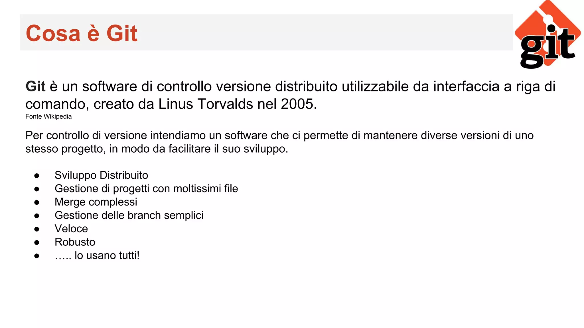 Cosa è Git
Git è un software di controllo versione distribuito utilizzabile da interfaccia a riga di
comando, creato da Linus Torvalds nel 2005.
Fonte Wikipedia
Per controllo di versione intendiamo un software che ci permette di mantenere diverse versioni di uno
stesso progetto, in modo da facilitare il suo sviluppo.
● Sviluppo Distribuito
● Gestione di progetti con moltissimi file
● Merge complessi
● Gestione delle branch semplici
● Veloce
● Robusto
● ….. lo usano tutti!
 