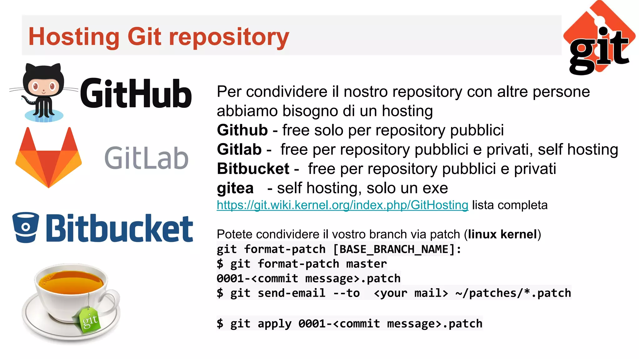 Hosting Git repository
Per condividere il nostro repository con altre persone
abbiamo bisogno di un hosting
Github - free solo per repository pubblici
Gitlab - free per repository pubblici e privati, self hosting
Bitbucket - free per repository pubblici e privati
gitea - self hosting, solo un exe
https://git.wiki.kernel.org/index.php/GitHosting lista completa
Potete condividere il vostro branch via patch (linux kernel)
git format-patch [BASE_BRANCH_NAME]:
$ git format-patch master
0001-<commit message>.patch
$ git send-email --to <your mail> ~/patches/*.patch
$ git apply 0001-<commit message>.patch
 