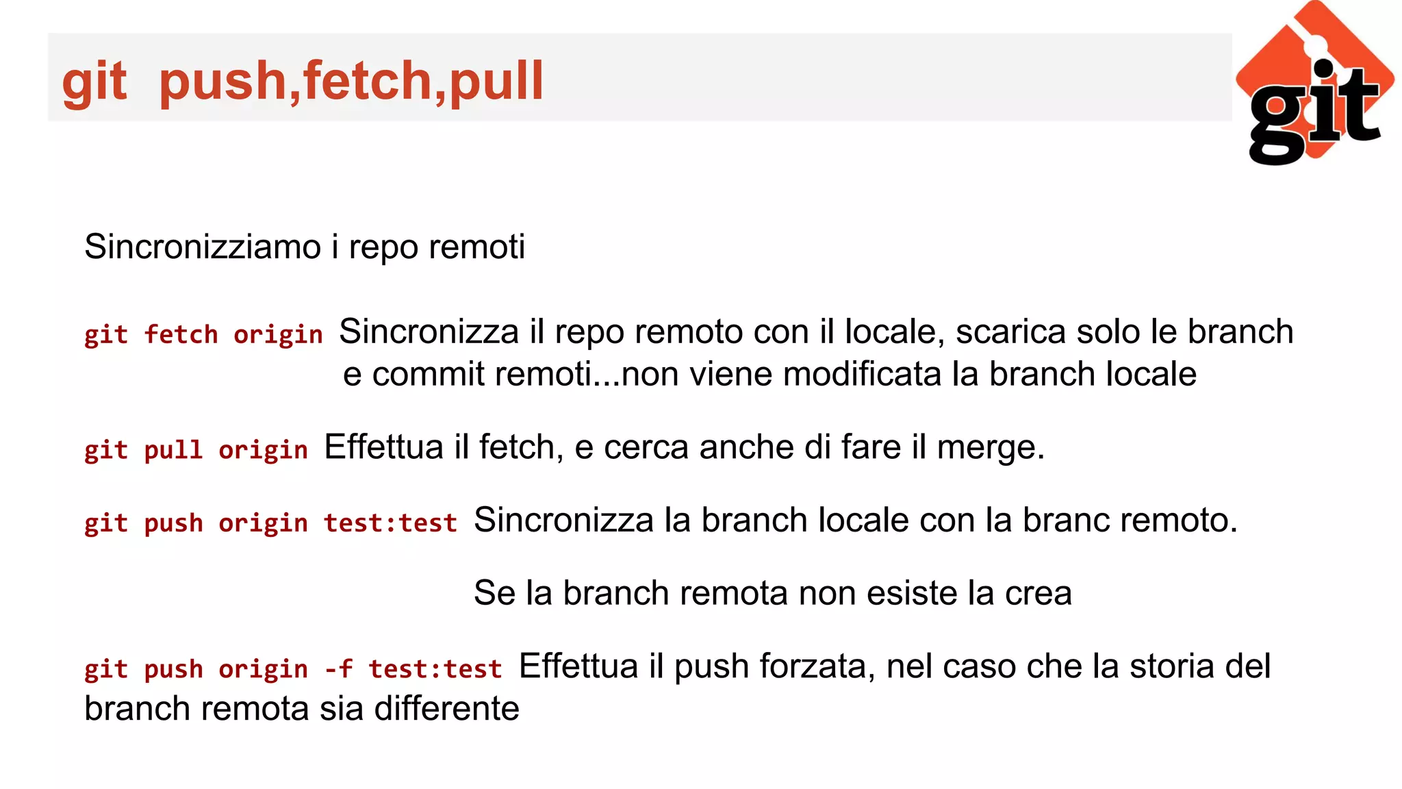 git push,fetch,pull
Sincronizziamo i repo remoti
git fetch origin Sincronizza il repo remoto con il locale, scarica solo le branch
e commit remoti...non viene modificata la branch locale
git pull origin Effettua il fetch, e cerca anche di fare il merge.
git push origin test:test Sincronizza la branch locale con la branc remoto.
Se la branch remota non esiste la crea
git push origin -f test:test Effettua il push forzata, nel caso che la storia del
branch remota sia differente
 