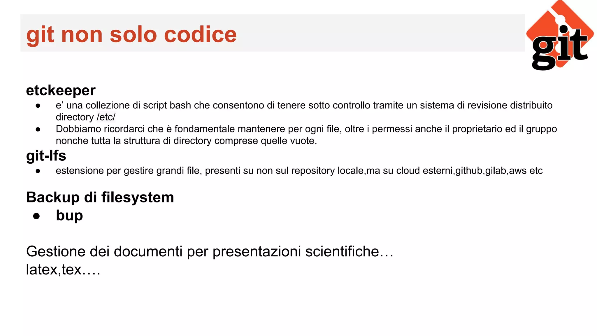 git non solo codice
etckeeper
● e’ una collezione di script bash che consentono di tenere sotto controllo tramite un sistema di revisione distribuito
directory /etc/
● Dobbiamo ricordarci che è fondamentale mantenere per ogni file, oltre i permessi anche il proprietario ed il gruppo
nonche tutta la struttura di directory comprese quelle vuote.
git-lfs
● estensione per gestire grandi file, presenti su non sul repository locale,ma su cloud esterni,github,gilab,aws etc
Backup di filesystem
● bup
Gestione dei documenti per presentazioni scientifiche…
latex,tex….
 