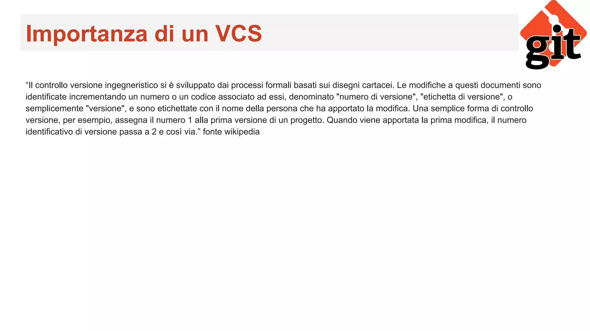 Importanza di un VCS
“Il controllo versione ingegneristico si è sviluppato dai processi formali basati sui disegni cartacei. Le modifiche a questi documenti sono
identificate incrementando un numero o un codice associato ad essi, denominato "numero di versione", "etichetta di versione", o
semplicemente "versione", e sono etichettate con il nome della persona che ha apportato la modifica. Una semplice forma di controllo
versione, per esempio, assegna il numero 1 alla prima versione di un progetto. Quando viene apportata la prima modifica, il numero
identificativo di versione passa a 2 e così via.” fonte wikipedia
 