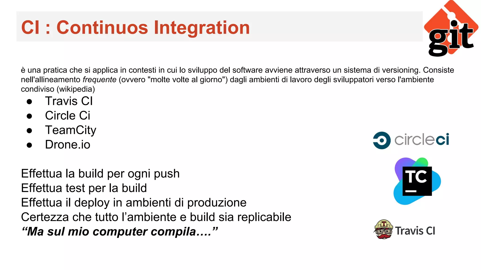 CI : Continuos Integration
è una pratica che si applica in contesti in cui lo sviluppo del software avviene attraverso un sistema di versioning. Consiste
nell'allineamento frequente (ovvero "molte volte al giorno") dagli ambienti di lavoro degli sviluppatori verso l'ambiente
condiviso (wikipedia)
● Travis CI
● Circle Ci
● TeamCity
● Drone.io
Effettua la build per ogni push
Effettua test per la build
Effettua il deploy in ambienti di produzione
Certezza che tutto l’ambiente e build sia replicabile
“Ma sul mio computer compila….”
 
