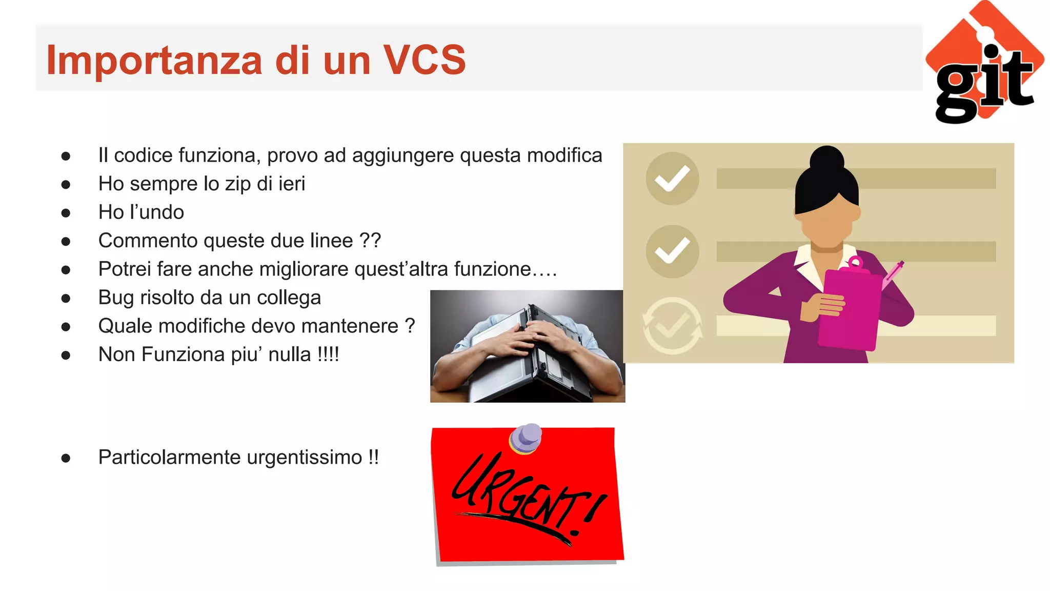 Importanza di un VCS
● Il codice funziona, provo ad aggiungere questa modifica
● Ho sempre lo zip di ieri
● Ho l’undo
● Commento queste due linee ??
● Potrei fare anche migliorare quest’altra funzione….
● Bug risolto da un collega
● Quale modifiche devo mantenere ?
● Non Funziona piu’ nulla !!!!
● Particolarmente urgentissimo !!
 