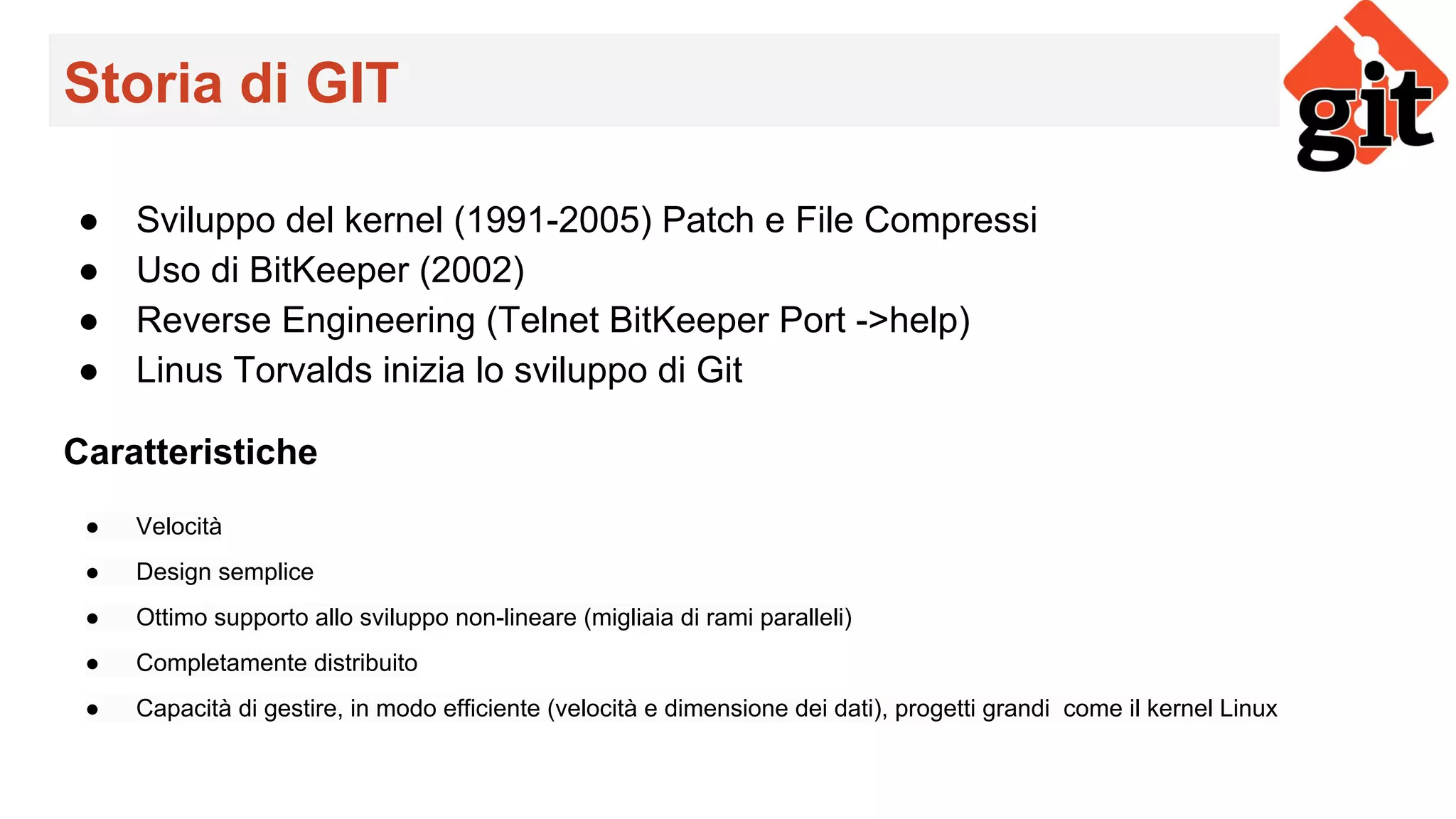 Storia di GIT
● Sviluppo del kernel (1991-2005) Patch e File Compressi
● Uso di BitKeeper (2002)
● Reverse Engineering (Telnet BitKeeper Port ->help)
● Linus Torvalds inizia lo sviluppo di Git
Caratteristiche
● Velocità
● Design semplice
● Ottimo supporto allo sviluppo non-lineare (migliaia di rami paralleli)
● Completamente distribuito
● Capacità di gestire, in modo efficiente (velocità e dimensione dei dati), progetti grandi come il kernel Linux
 