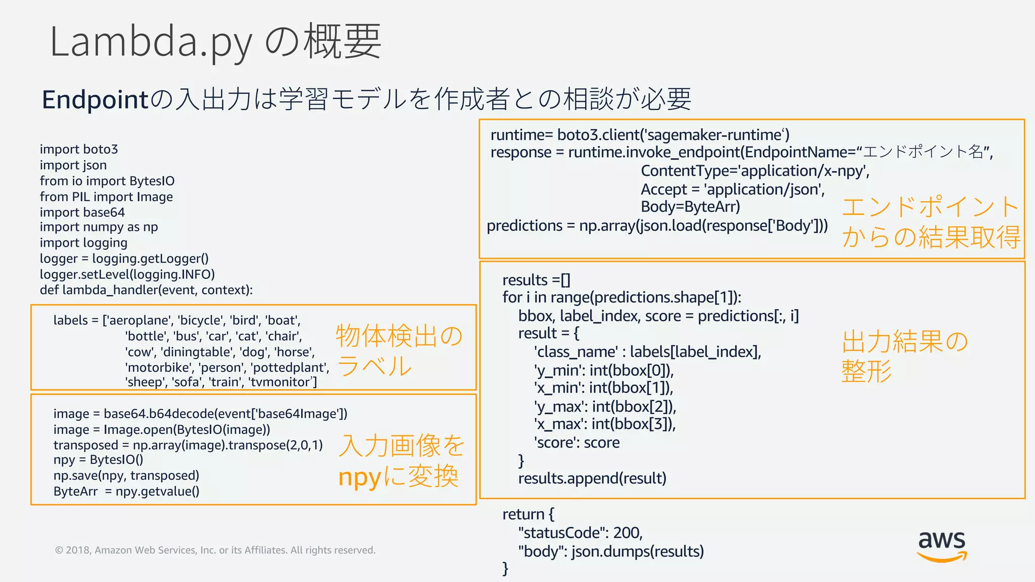 © 2018, Amazon Web Services, Inc. or its Affiliates. All rights reserved.
import boto3
import json
from io import BytesIO
from PIL import Image
import base64
import numpy as np
import logging
logger = logging.getLogger()
logger.setLevel(logging.INFO)
def lambda_handler(event, context):
labels = ['aeroplane', 'bicycle', 'bird', 'boat',
'bottle', 'bus', 'car', 'cat', 'chair',
'cow', 'diningtable', 'dog', 'horse',
'motorbike', 'person', 'pottedplant',
'sheep', 'sofa', 'train', 'tvmonitor ]
image = base64.b64decode(event['base64Image'])
image = Image.open(BytesIO(image))
transposed = np.array(image).transpose(2,0,1)
npy = BytesIO()
np.save(npy, transposed)
ByteArr = npy.getvalue()
runtime= boto3.client('sagemaker-runtime )
response = runtime.invoke_endpoint(EndpointName=“ ”,
ContentType='application/x-npy',
Accept = 'application/json',
Body=ByteArr)
predictions = np.array(json.load(response['Body']))
results =[]
for i in range(predictions.shape[1]):
bbox, label_index, score = predictions[:, i]
result = {
'class_name' : labels[label_index],
'y_min': int(bbox[0]),
'x_min': int(bbox[1]),
'y_max': int(bbox[2]),
'x_max': int(bbox[3]),
'score': score
}
results.append(result)
return {
"statusCode": 200,
"body": json.dumps(results)
}
npy
Endpoint
 