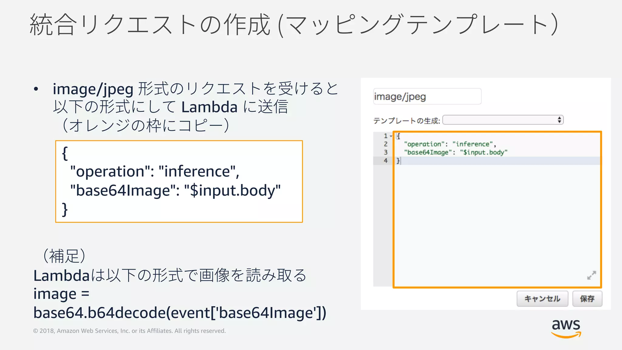© 2018, Amazon Web Services, Inc. or its Affiliates. All rights reserved.
• image/jpeg
Lambda
Lambda
image =
base64.b64decode(event['base64Image'])
{
"operation": "inference",
"base64Image": "$input.body"
}
 