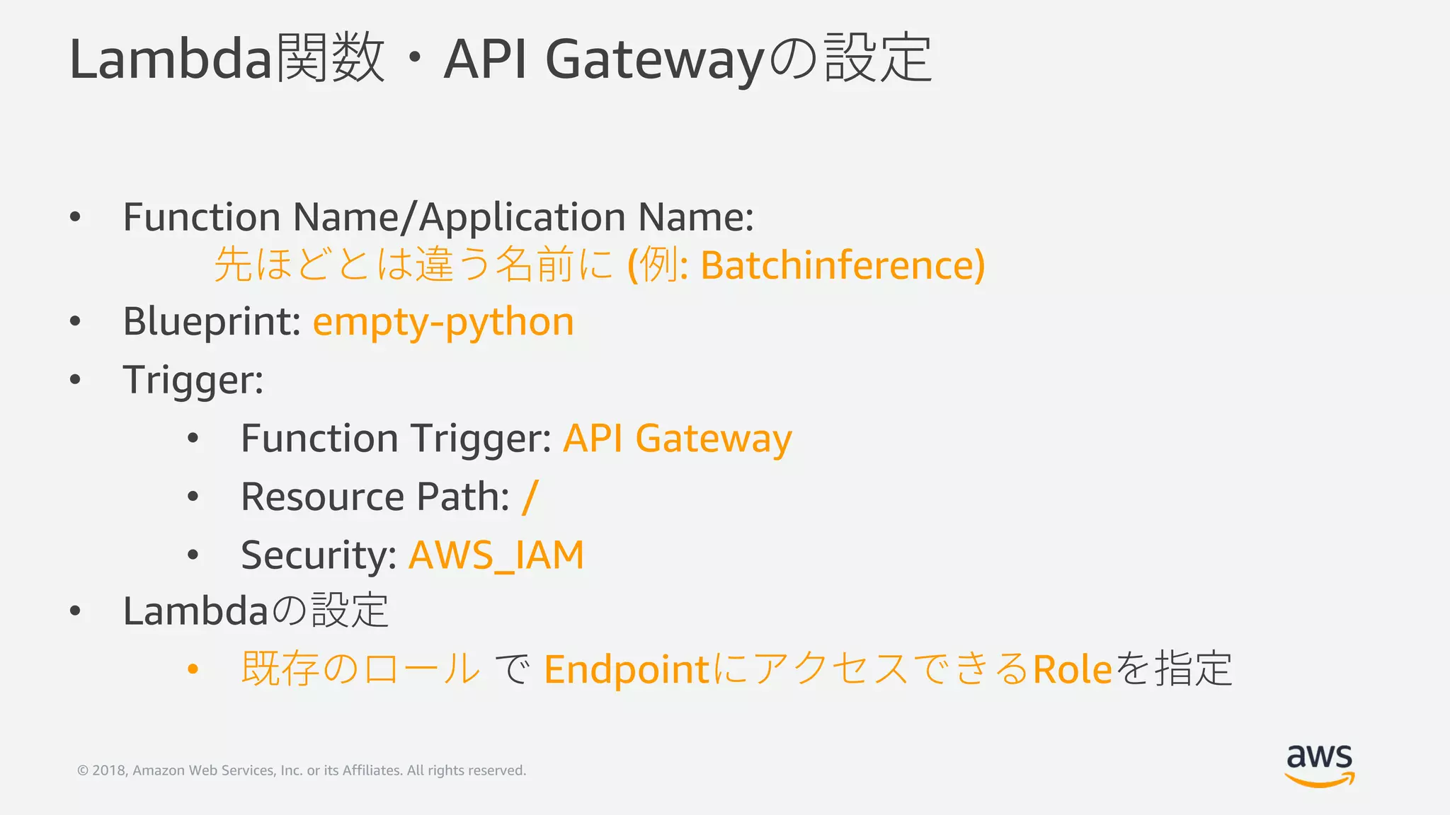 © 2018, Amazon Web Services, Inc. or its Affiliates. All rights reserved.
Lambda API Gateway
• Function Name/Application Name:
( : Batchinference)
• Blueprint: empty-python
• Trigger:
• Function Trigger: API Gateway
• Resource Path: /
• Security: AWS_IAM
• Lambda
• Endpoint Role
 