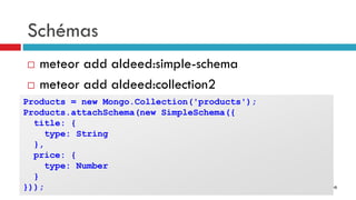 © Arnaud Weil @epo
Schémas
 meteor add aldeed:simple-schema
 meteor add aldeed:collection2
Products = new Mongo.Collection('products');
Products.attachSchema(new SimpleSchema({
title: {
type: String
},
price: {
type: Number
}
}));
 