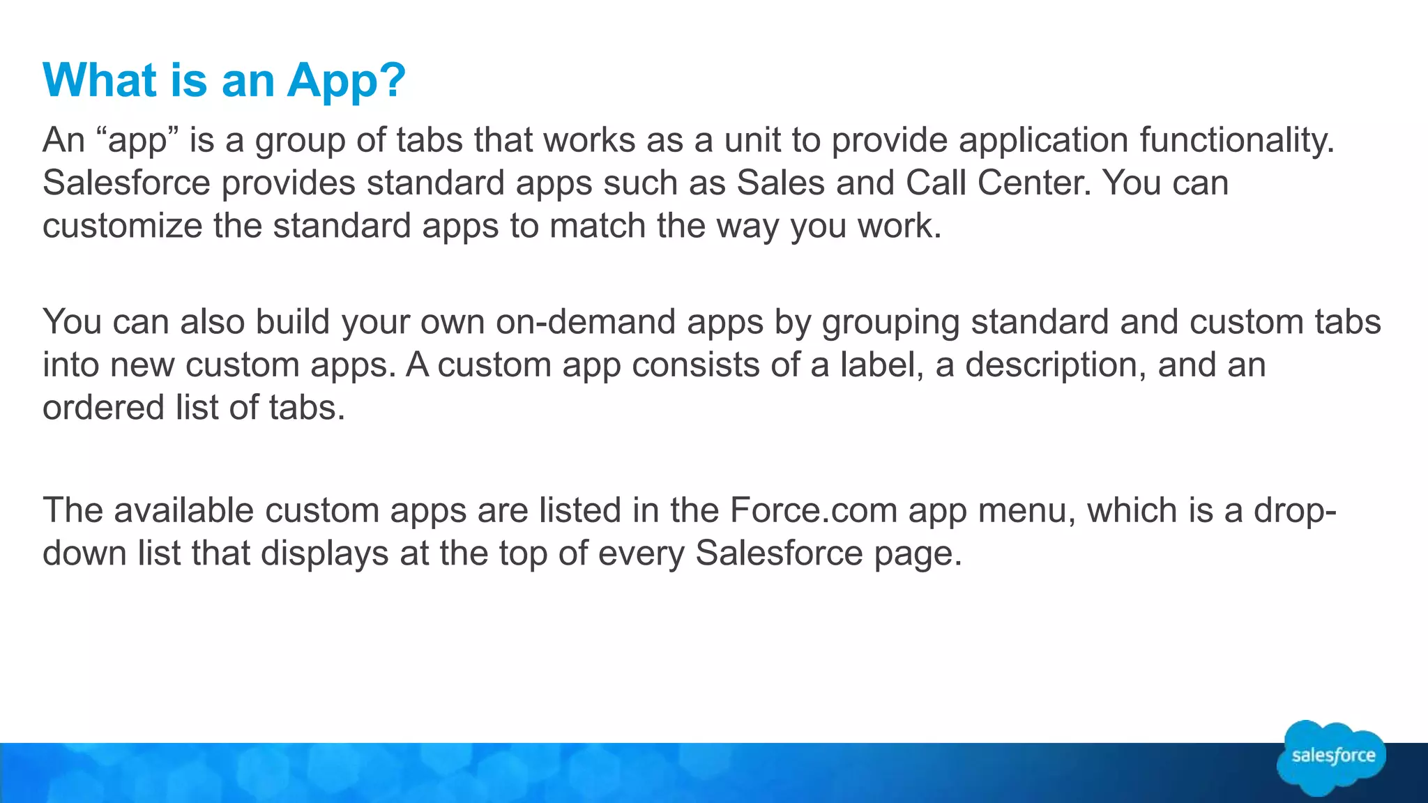 What is an App?
You can also build your own on-demand apps by grouping standard and custom tabs
into new custom apps. A custom app consists of a label, a description, and an
ordered list of tabs.
The available custom apps are listed in the Force.com app menu, which is a drop-
down list that displays at the top of every Salesforce page.
An “app” is a group of tabs that works as a unit to provide application functionality.
Salesforce provides standard apps such as Sales and Call Center. You can
customize the standard apps to match the way you work.
 