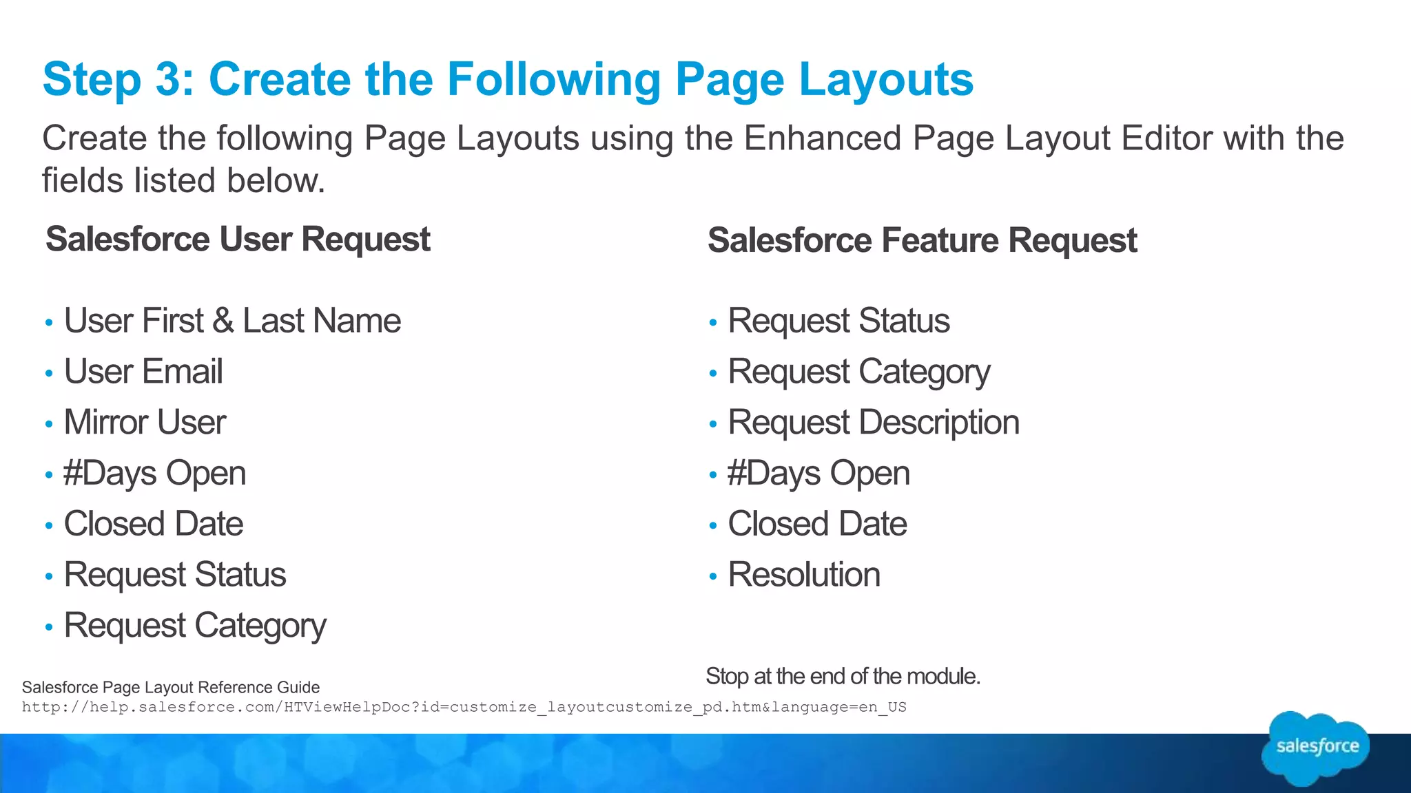 Step 3: Create the Following Page Layouts
Salesforce Page Layout Reference Guide
http://help.salesforce.com/HTViewHelpDoc?id=customize_layoutcustomize_pd.htm&language=en_US
Create the following Page Layouts using the Enhanced Page Layout Editor with the
fields listed below.
• User First & Last Name
• User Email
• Mirror User
• #Days Open
• Closed Date
• Request Status
• Request Category
• Request Status
• Request Category
• Request Description
• #Days Open
• Closed Date
• Resolution
Salesforce User Request Salesforce Feature Request
Stop at the end of the module.
 