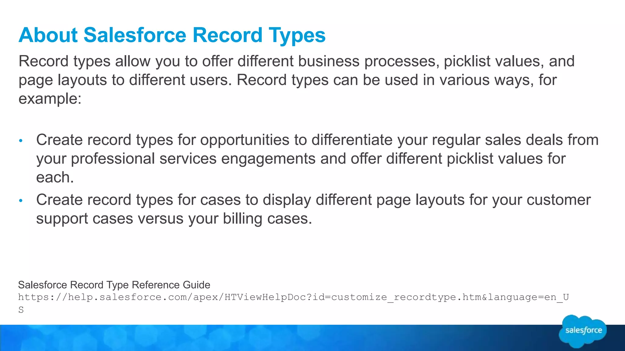 About Salesforce Record Types
Record types allow you to offer different business processes, picklist values, and
page layouts to different users. Record types can be used in various ways, for
example:
• Create record types for opportunities to differentiate your regular sales deals from
your professional services engagements and offer different picklist values for
each.
• Create record types for cases to display different page layouts for your customer
support cases versus your billing cases.
Salesforce Record Type Reference Guide
https://help.salesforce.com/apex/HTViewHelpDoc?id=customize_recordtype.htm&language=en_U
S
 